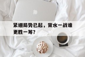 开云手机入口-紧绷局势已起，背水一战谁更胜一筹？()
