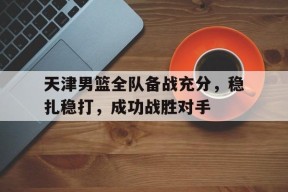 开云体育-天津男篮全队备战充分，稳扎稳打，成功战胜对手()