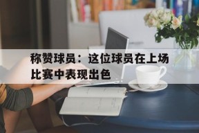 开云体育入口-称赞球员：这位球员在上场比赛中表现出色()