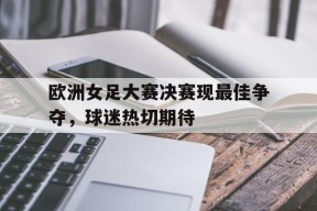 开云app-欧洲女足大赛决赛现最佳争夺，球迷热切期待()