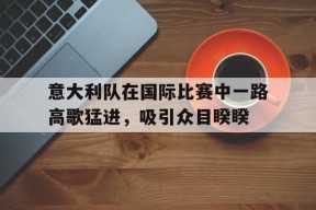 开云官方在线-意大利队在国际比赛中一路高歌猛进，吸引众目睽睽()