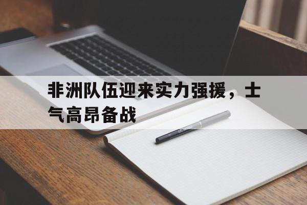 非洲队伍迎来实力强援，士气高昂备战(大战在即鼓舞士气的话)  第1张