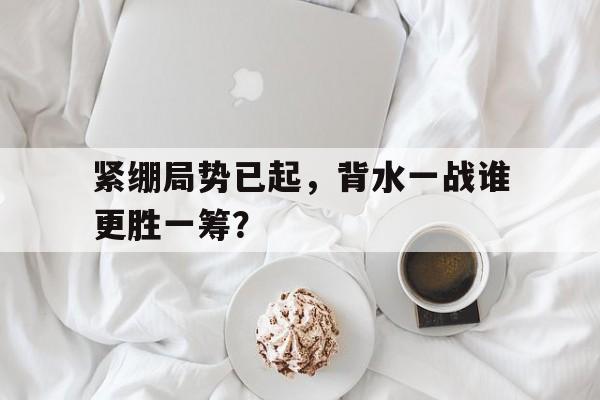 开云手机入口-紧绷局势已起,背水一战谁更胜一筹?() 第1张 开云手机入口-紧绷局势已起,背水一战谁更胜一筹?() 第1张